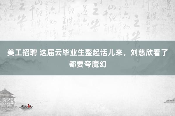 美工招聘 这届云毕业生整起活儿来，刘慈欣看了都要夸魔幻