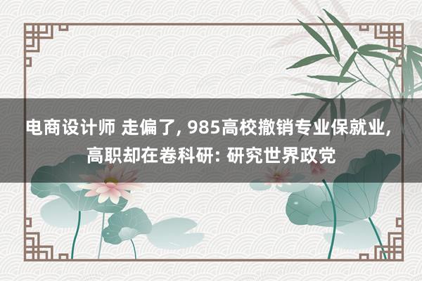 电商设计师 走偏了, 985高校撤销专业保就业, 高职却在卷科研: 研究世界政党