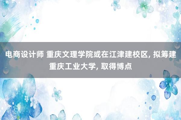 电商设计师 重庆文理学院或在江津建校区, 拟筹建重庆工业大学, 取得博点