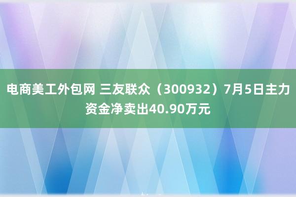 电商美工外包网 三友联众（300932）7月5日主力资金净卖出40.90万元