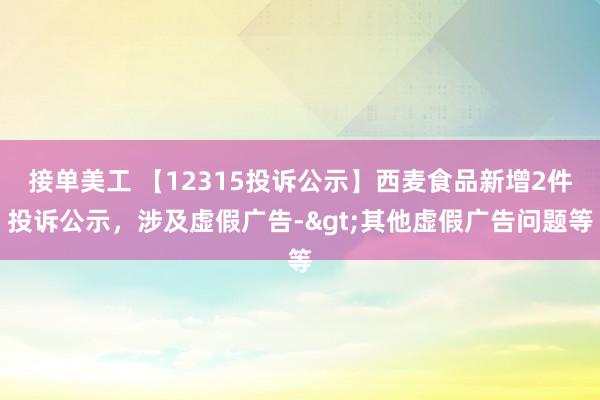 接单美工 【12315投诉公示】西麦食品新增2件投诉公示，涉及虚假广告->其他虚假广告问题等