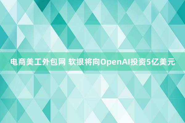 电商美工外包网 软银将向OpenAI投资5亿美元