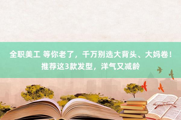 全职美工 等你老了，千万别选大背头、大妈卷！推荐这3款发型，洋气又减龄