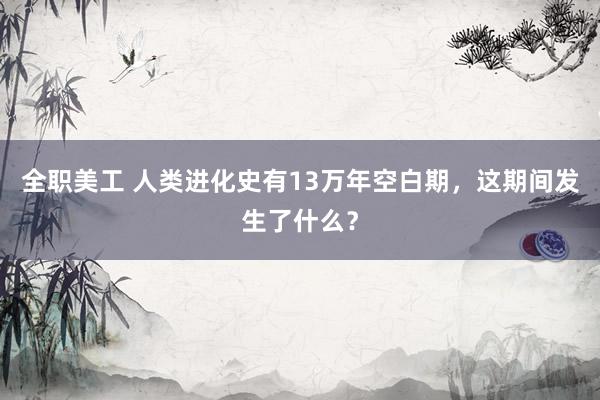 全职美工 人类进化史有13万年空白期，这期间发生了什么？