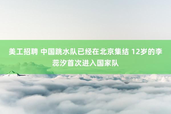 美工招聘 中国跳水队已经在北京集结 12岁的李蕊汐首次进入国家队