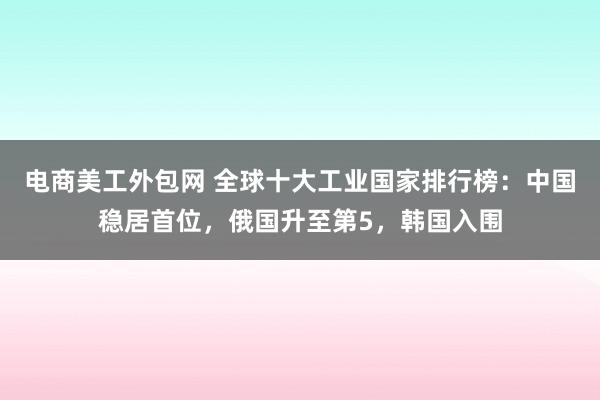 电商美工外包网 全球十大工业国家排行榜：中国稳居首位，俄国升至第5，韩国入围