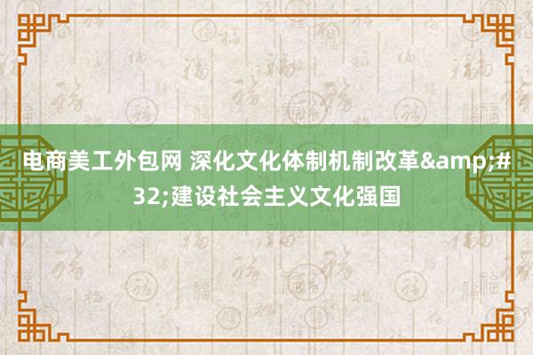 电商美工外包网 深化文化体制机制改革&#32;建设社会主义文化强国