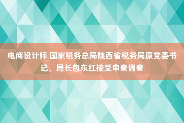 电商设计师 国家税务总局陕西省税务局原党委书记、局长包东红接受审查调查