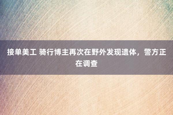 接单美工 骑行博主再次在野外发现遗体，警方正在调查