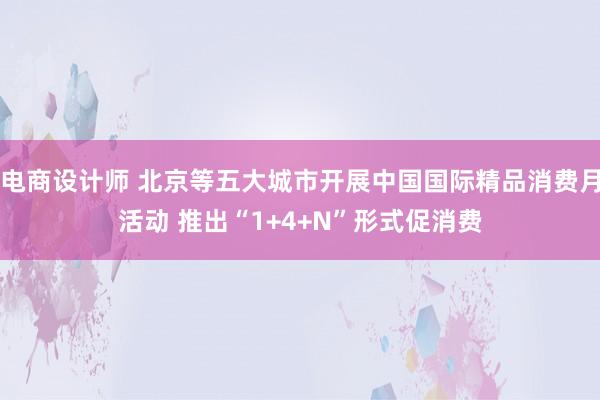 电商设计师 北京等五大城市开展中国国际精品消费月活动 推出“1+4+N”形式促消费