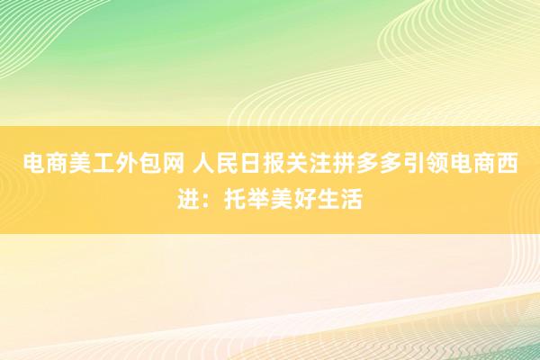 电商美工外包网 人民日报关注拼多多引领电商西进：托举美好生活