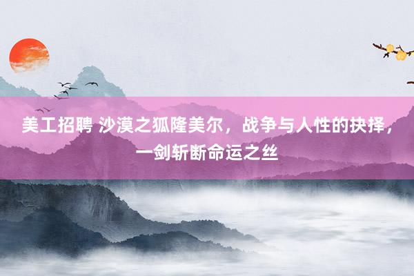 美工招聘 沙漠之狐隆美尔，战争与人性的抉择，一剑斩断命运之丝