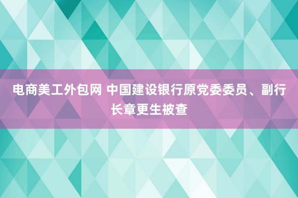 电商美工外包网 中国建设银行原党委委员、副行长章更生被查