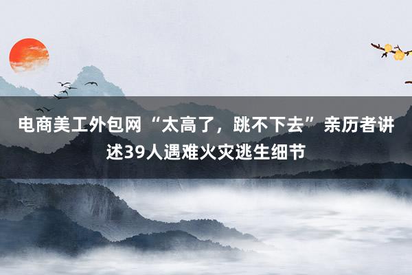 电商美工外包网 “太高了，跳不下去” 亲历者讲述39人遇难火灾逃生细节